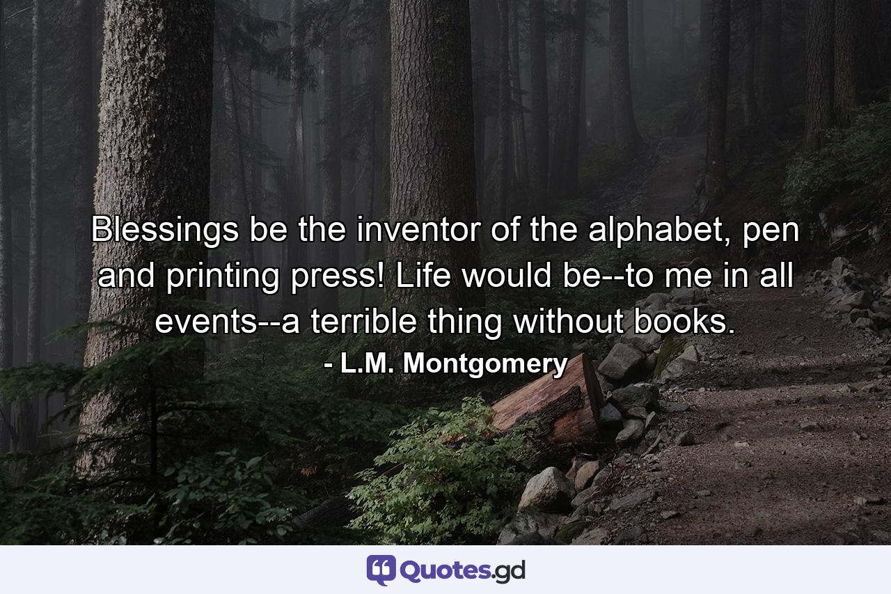 Blessings be the inventor of the alphabet, pen and printing press! Life would be--to me in all events--a terrible thing without books. - Quote by L.M. Montgomery