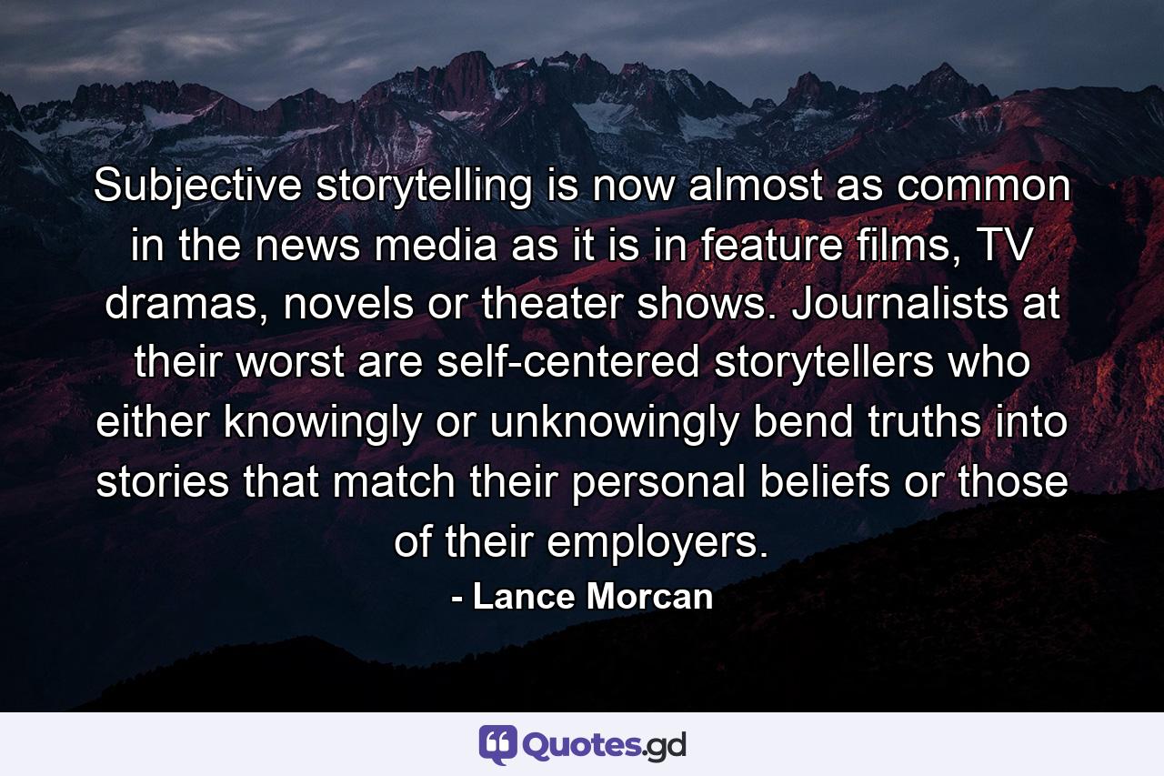 Subjective storytelling is now almost as common in the news media as it is in feature films, TV dramas, novels or theater shows. Journalists at their worst are self-centered storytellers who either knowingly or unknowingly bend truths into stories that match their personal beliefs or those of their employers. - Quote by Lance Morcan