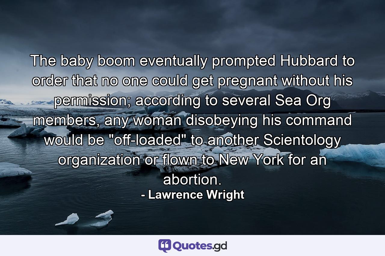 The baby boom eventually prompted Hubbard to order that no one could get pregnant without his permission; according to several Sea Org members, any woman disobeying his command would be 