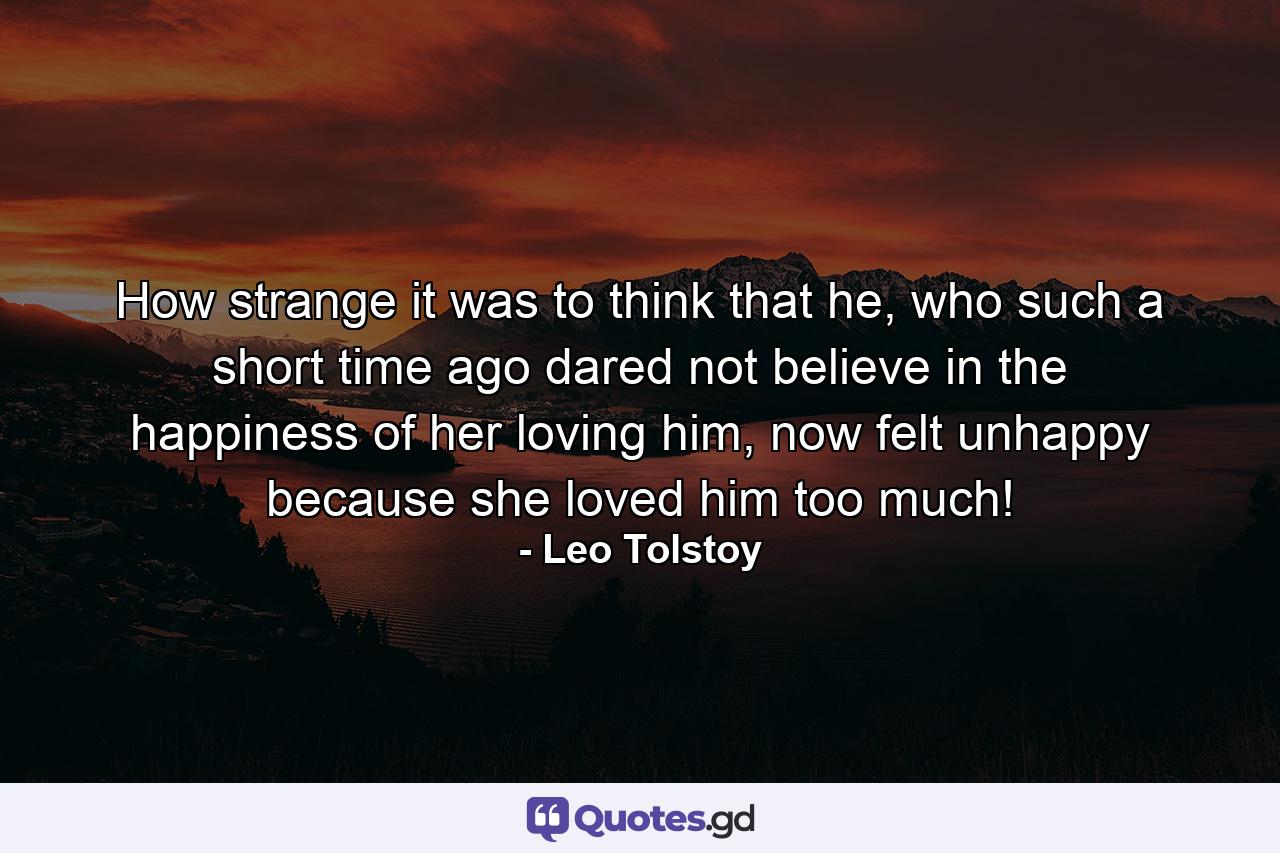 How strange it was to think that he, who such a short time ago dared not believe in the happiness of her loving him, now felt unhappy because she loved him too much! - Quote by Leo Tolstoy