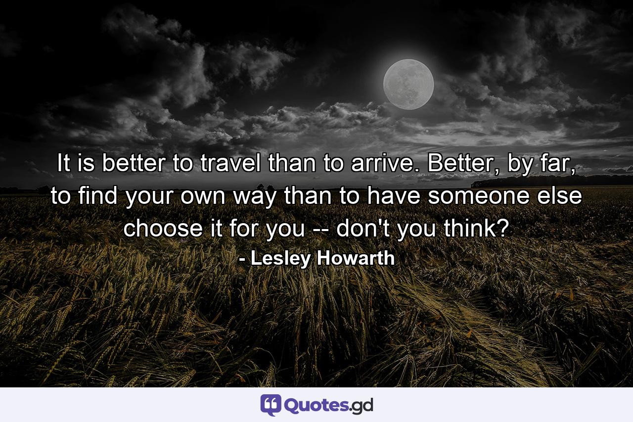 It is better to travel than to arrive. Better, by far, to find your own way than to have someone else choose it for you -- don't you think? - Quote by Lesley Howarth