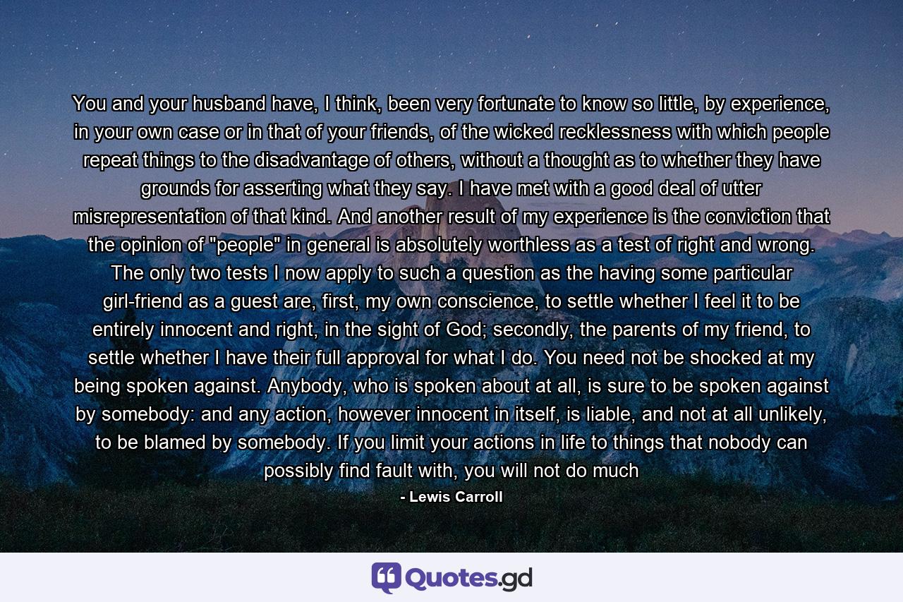 You and your husband have, I think, been very fortunate to know so little, by experience, in your own case or in that of your friends, of the wicked recklessness with which people repeat things to the disadvantage of others, without a thought as to whether they have grounds for asserting what they say. I have met with a good deal of utter misrepresentation of that kind. And another result of my experience is the conviction that the opinion of 