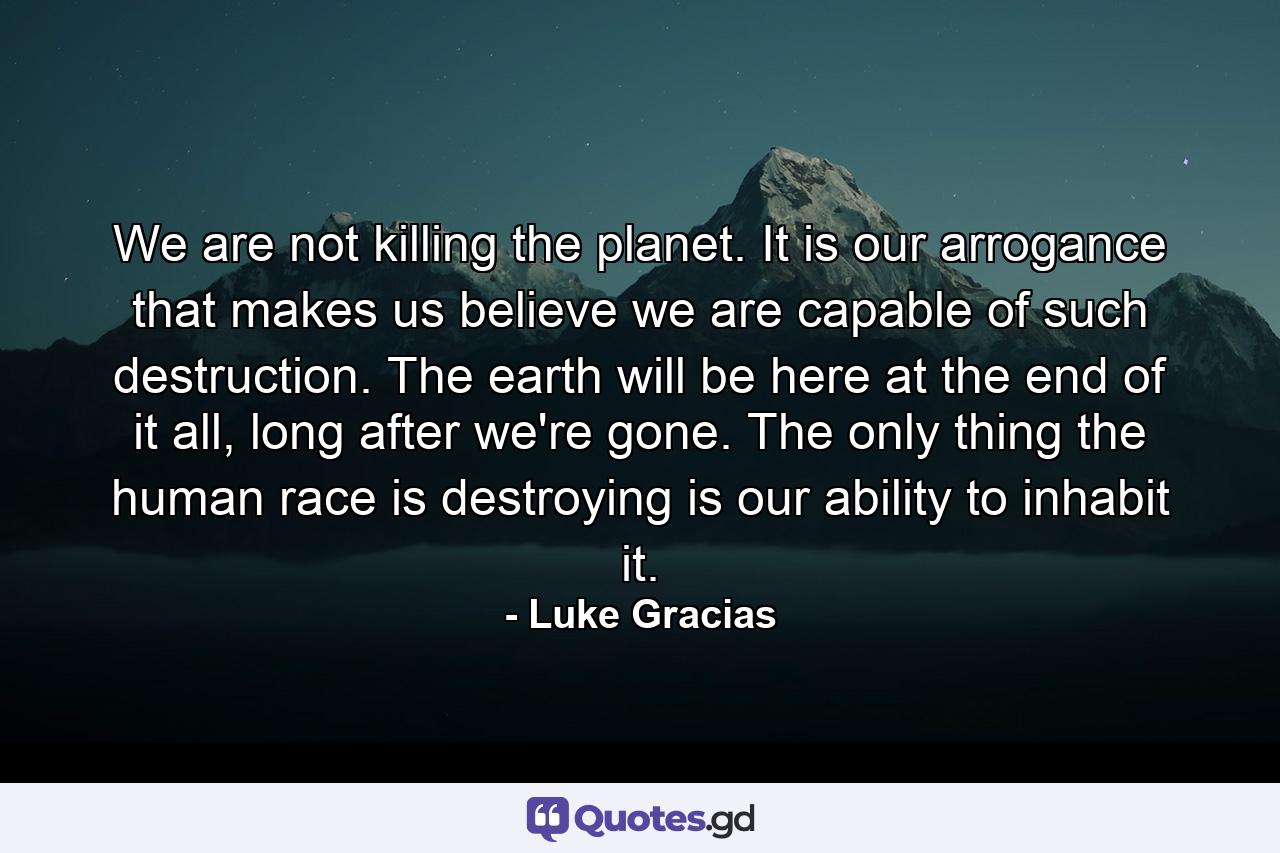 We are not killing the planet. It is our arrogance that makes us believe we are capable of such destruction. The earth will be here at the end of it all, long after we're gone. The only thing the human race is destroying is our ability to inhabit it. - Quote by Luke Gracias