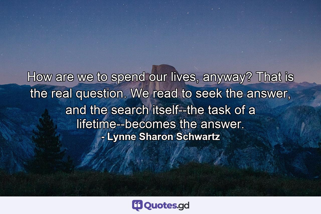 How are we to spend our lives, anyway? That is the real question. We read to seek the answer, and the search itself--the task of a lifetime--becomes the answer. - Quote by Lynne Sharon Schwartz