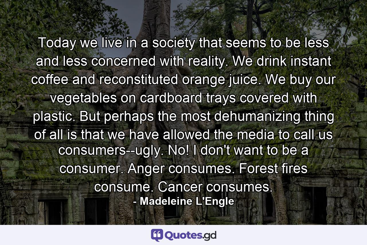 Today we live in a society that seems to be less and less concerned with reality. We drink instant coffee and reconstituted orange juice. We buy our vegetables on cardboard trays covered with plastic. But perhaps the most dehumanizing thing of all is that we have allowed the media to call us consumers--ugly. No! I don't want to be a consumer. Anger consumes. Forest fires consume. Cancer consumes. - Quote by Madeleine L'Engle