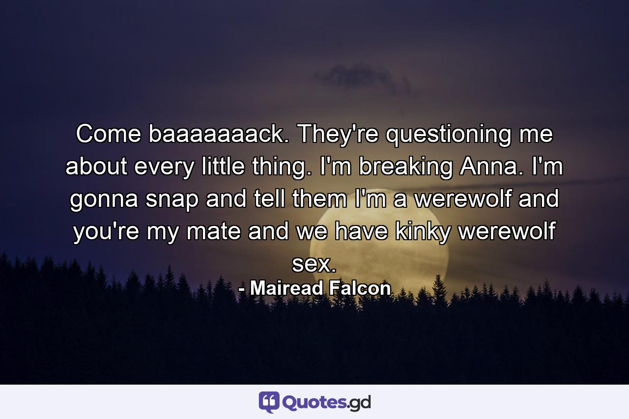 Come baaaaaaack. They're questioning me about every little thing. I'm breaking Anna. I'm gonna snap and tell them I'm a werewolf and you're my mate and we have kinky werewolf sex. - Quote by Mairead Falcon