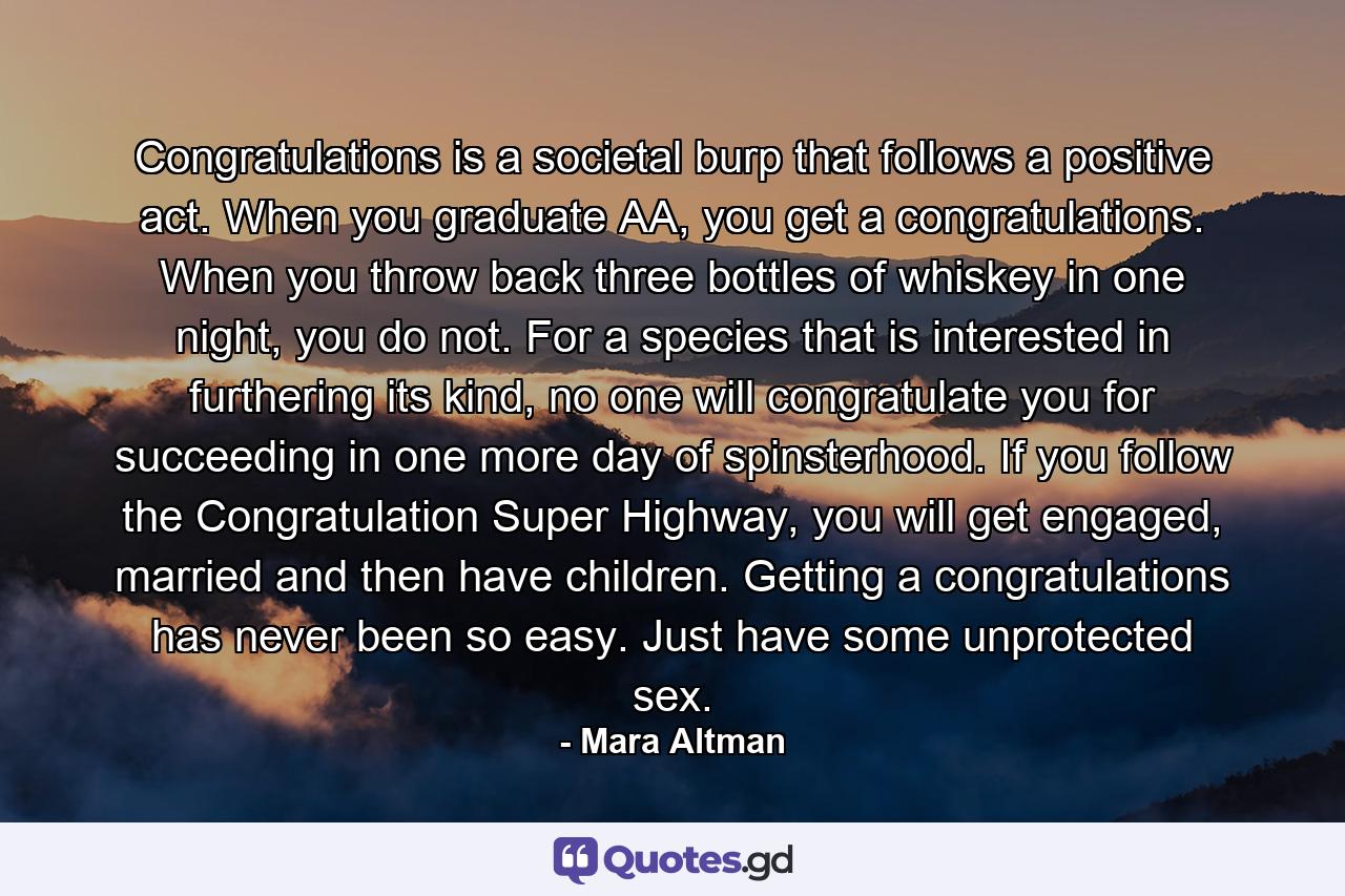 Congratulations is a societal burp that follows a positive act. When you graduate AA, you get a congratulations. When you throw back three bottles of whiskey in one night, you do not. For a species that is interested in furthering its kind, no one will congratulate you for succeeding in one more day of spinsterhood. If you follow the Congratulation Super Highway, you will get engaged, married and then have children. Getting a congratulations has never been so easy. Just have some unprotected sex. - Quote by Mara Altman