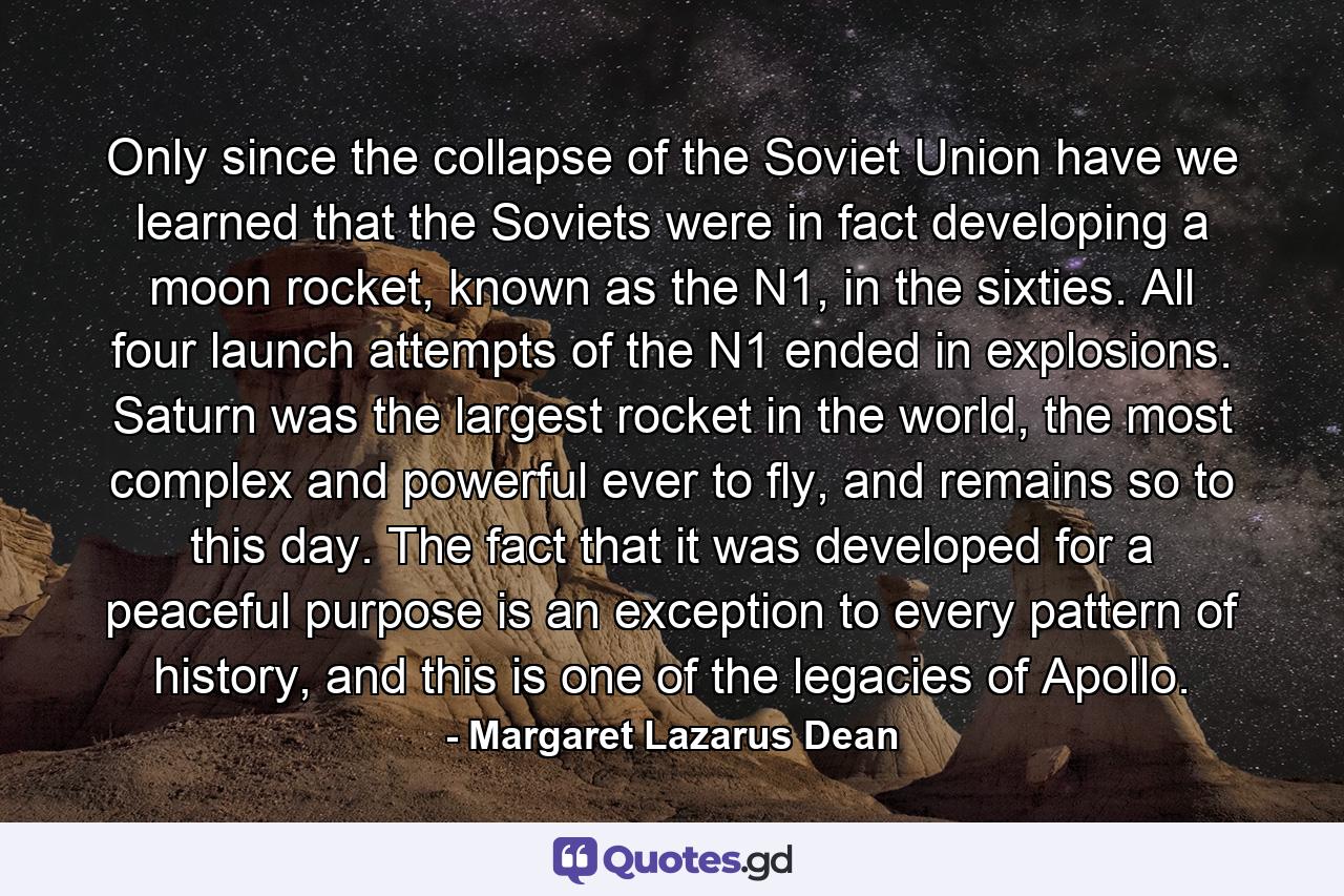 Only since the collapse of the Soviet Union have we learned that the Soviets were in fact developing a moon rocket, known as the N1, in the sixties. All four launch attempts of the N1 ended in explosions. Saturn was the largest rocket in the world, the most complex and powerful ever to fly, and remains so to this day. The fact that it was developed for a peaceful purpose is an exception to every pattern of history, and this is one of the legacies of Apollo. - Quote by Margaret Lazarus Dean