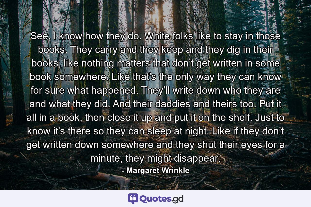 See, I know how they do. White folks like to stay in those books. They carry and they keep and they dig in their books, like nothing matters that don’t get written in some book somewhere. Like that’s the only way they can know for sure what happened. They’ll write down who they are and what they did. And their daddies and theirs too. Put it all in a book, then close it up and put it on the shelf. Just to know it’s there so they can sleep at night. Like if they don’t get written down somewhere and they shut their eyes for a minute, they might disappear. - Quote by Margaret Wrinkle