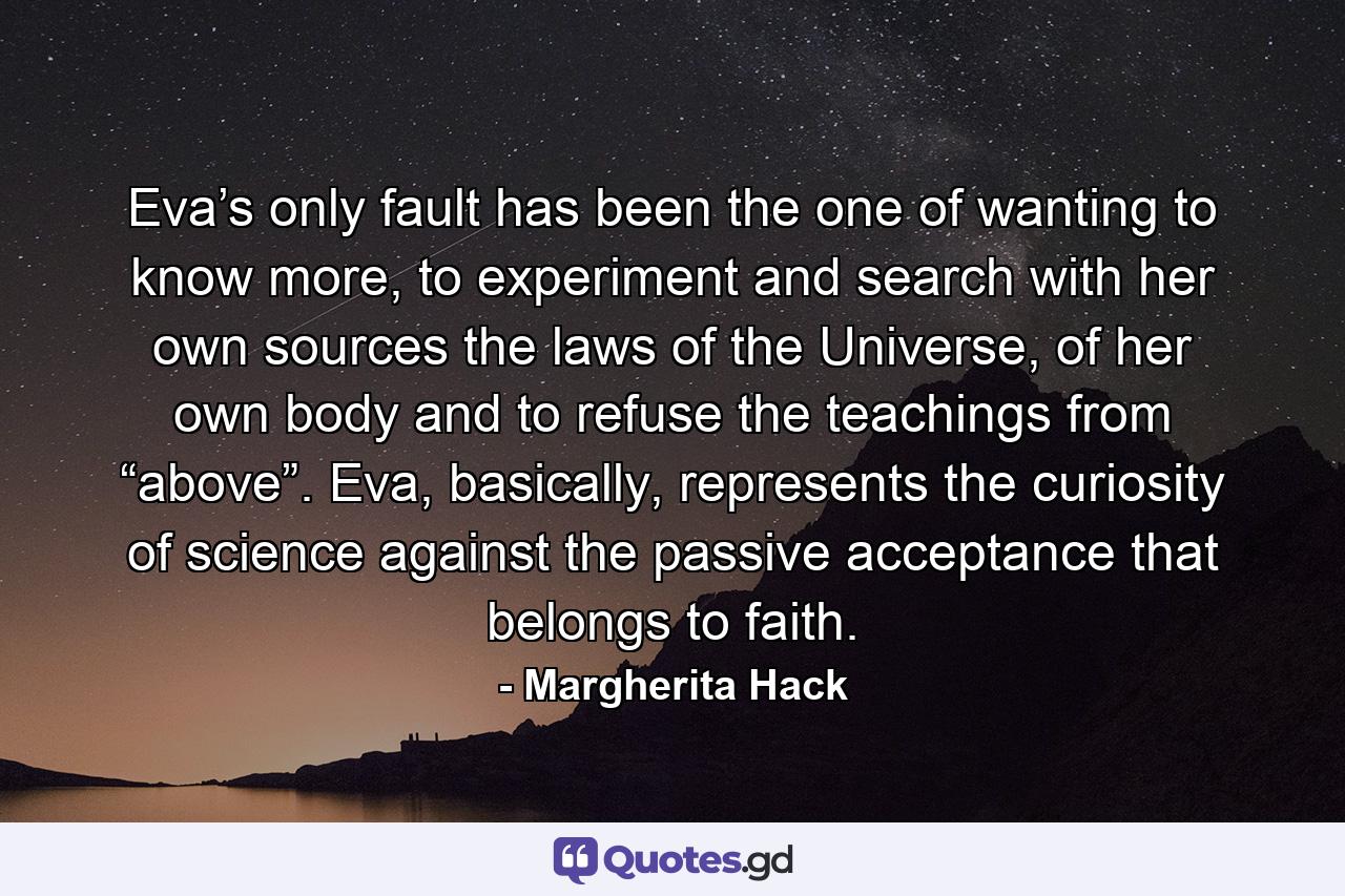 Eva’s only fault has been the one of wanting to know more, to experiment and search with her own sources the laws of the Universe, of her own body and to refuse the teachings from “above”. Eva, basically, represents the curiosity of science against the passive acceptance that belongs to faith. - Quote by Margherita Hack