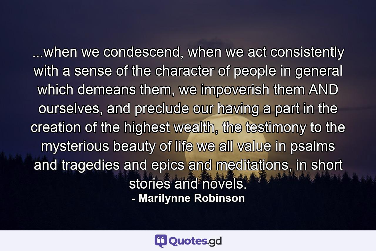 ...when we condescend, when we act consistently with a sense of the character of people in general which demeans them, we impoverish them AND ourselves, and preclude our having a part in the creation of the highest wealth, the testimony to the mysterious beauty of life we all value in psalms and tragedies and epics and meditations, in short stories and novels. - Quote by Marilynne Robinson