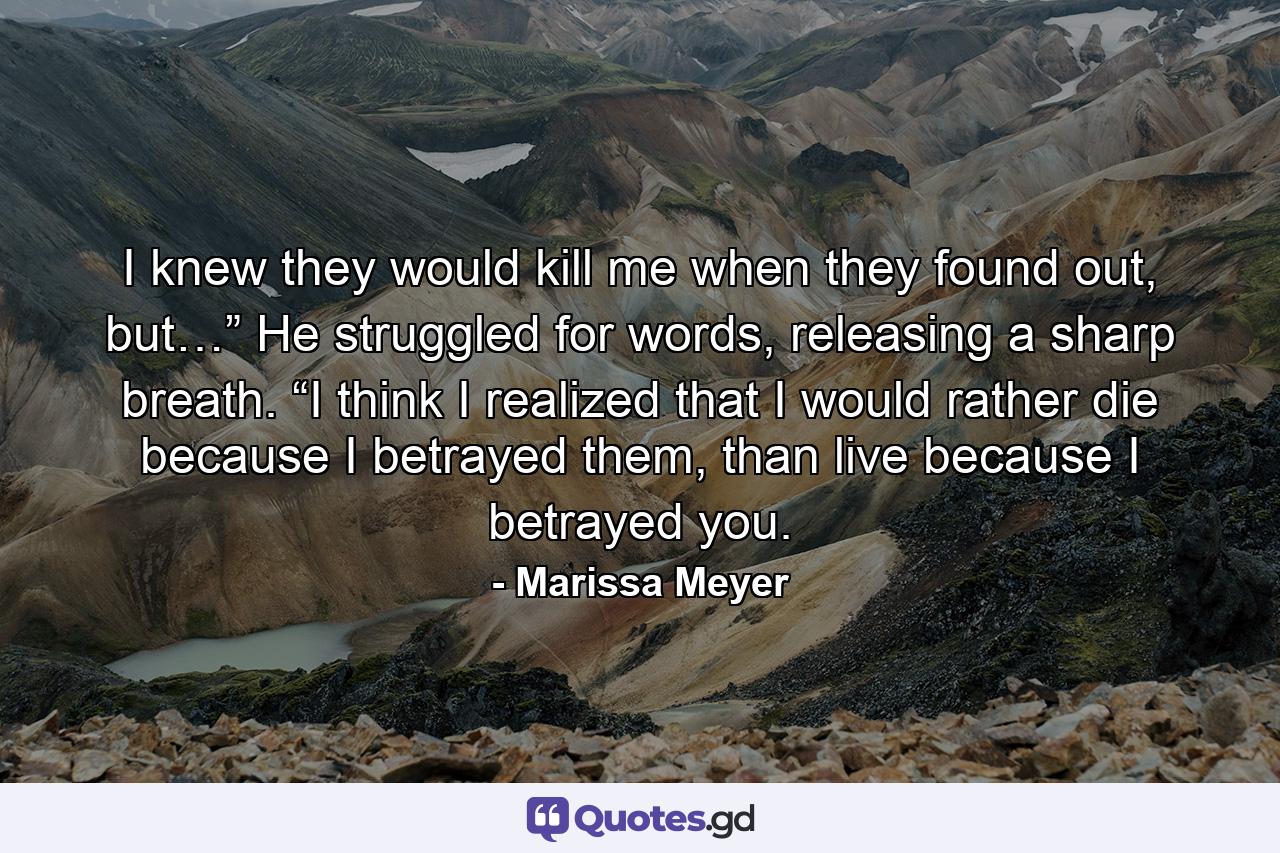 I knew they would kill me when they found out, but…” He struggled for words, releasing a sharp breath. “I think I realized that I would rather die because I betrayed them, than live because I betrayed you. - Quote by Marissa Meyer