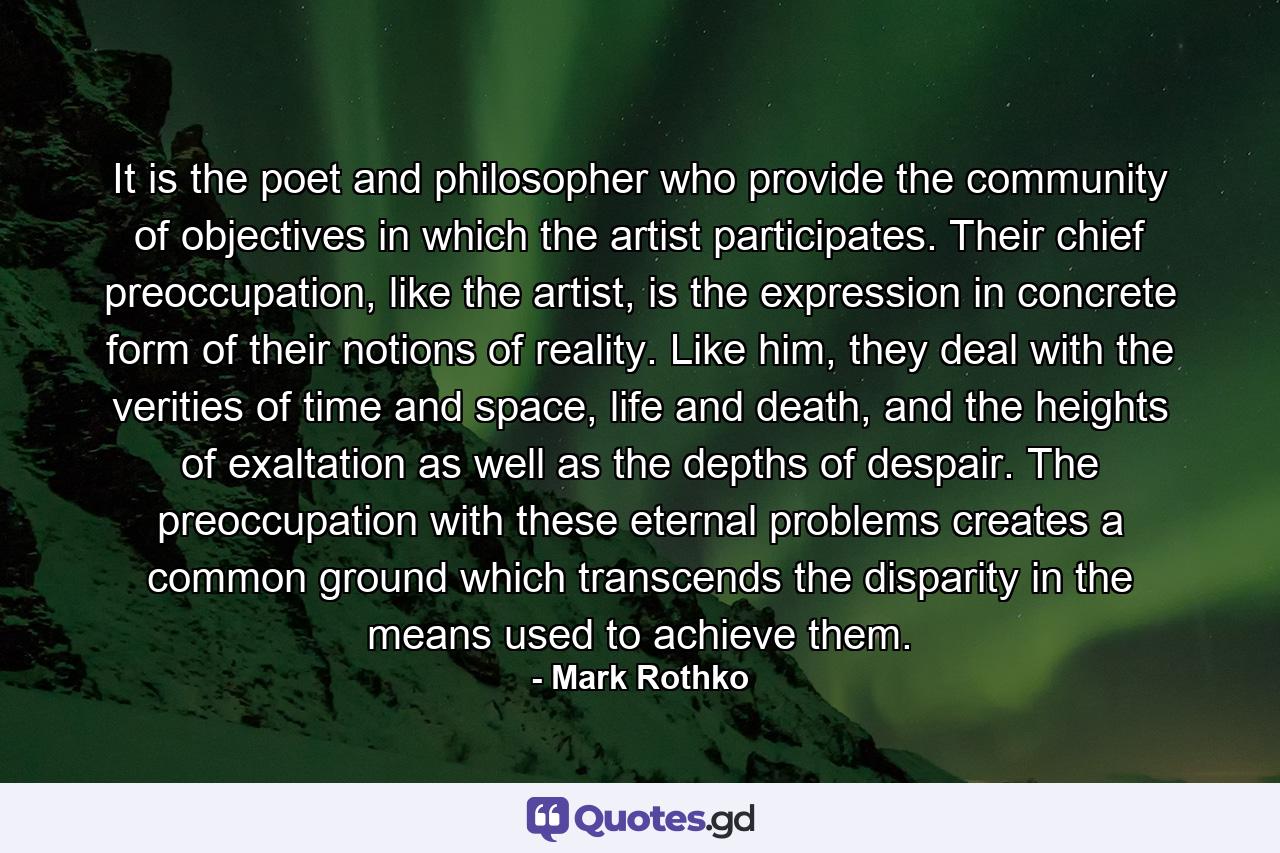 It is the poet and philosopher who provide the community of objectives in which the artist participates. Their chief preoccupation, like the artist, is the expression in concrete form of their notions of reality. Like him, they deal with the verities of time and space, life and death, and the heights of exaltation as well as the depths of despair. The preoccupation with these eternal problems creates a common ground which transcends the disparity in the means used to achieve them. - Quote by Mark Rothko