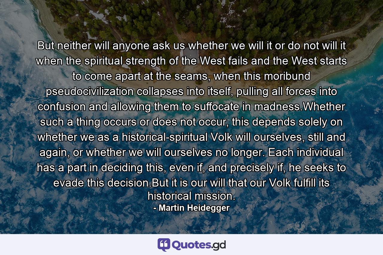 But neither will anyone ask us whether we will it or do not will it when the spiritual strength of the West fails and the West starts to come apart at the seams, when this moribund pseudocivilization collapses into itself, pulling all forces into confusion and allowing them to suffocate in madness.Whether such a thing occurs or does not occur, this depends solely on whether we as a historical-spiritual Volk will ourselves, still and again, or whether we will ourselves no longer. Each individual has a part in deciding this, even if, and precisely if, he seeks to evade this decision.But it is our will that our Volk fulfill its historical mission. - Quote by Martin Heidegger