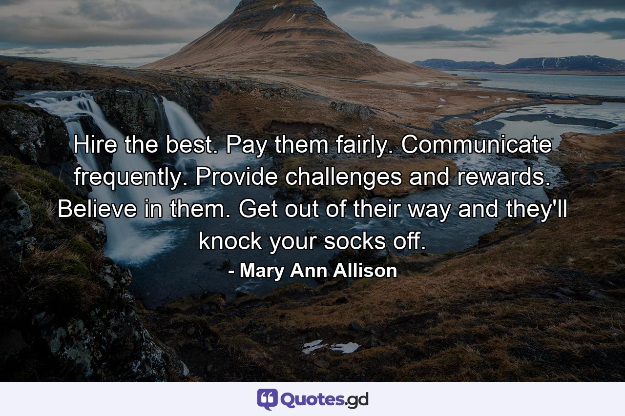 Hire the best. Pay them fairly. Communicate frequently. Provide challenges and rewards. Believe in them. Get out of their way and they'll knock your socks off. - Quote by Mary Ann Allison