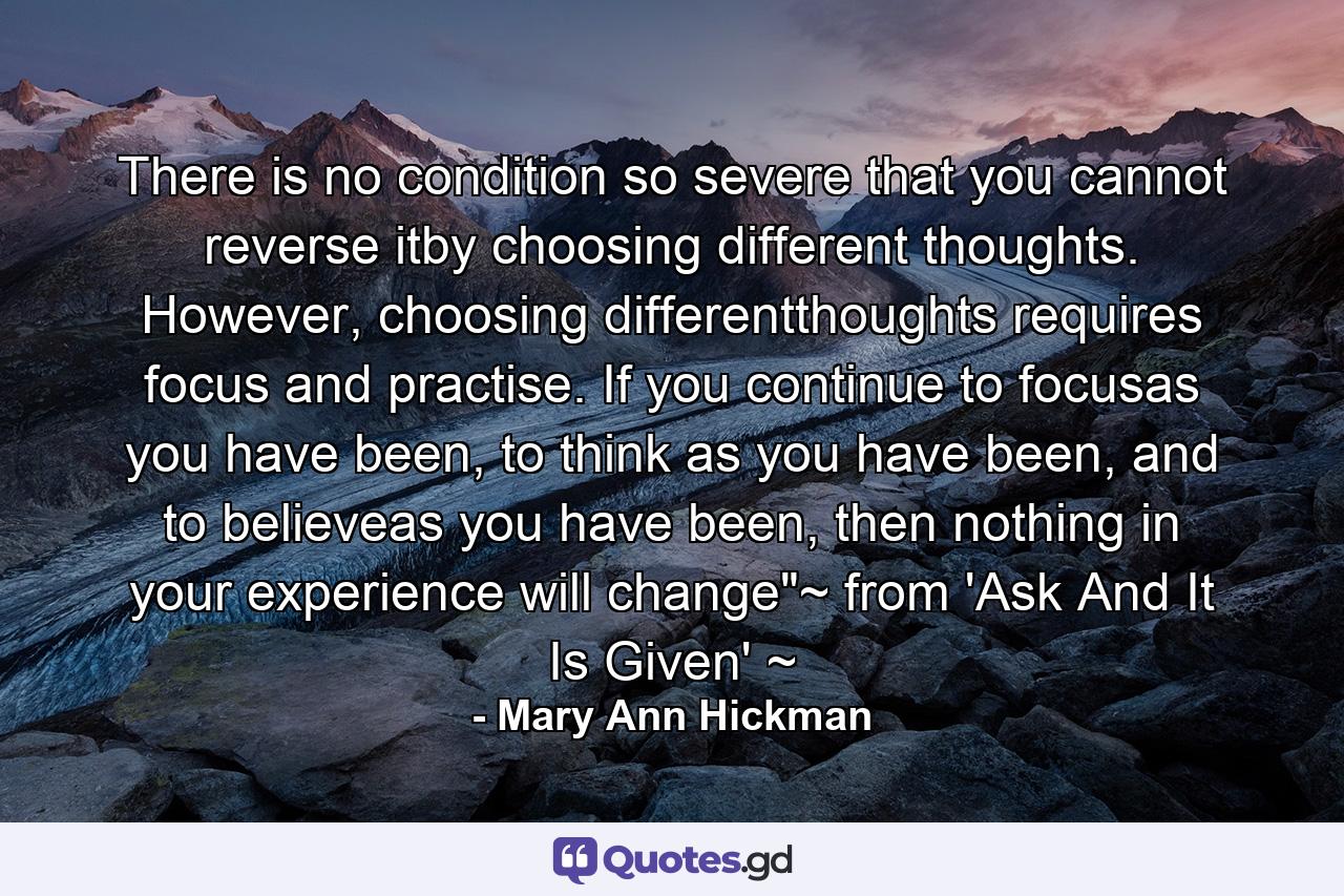 There is no condition so severe that you cannot reverse itby choosing different thoughts. However, choosing differentthoughts requires focus and practise. If you continue to focusas you have been, to think as you have been, and to believeas you have been, then nothing in your experience will change