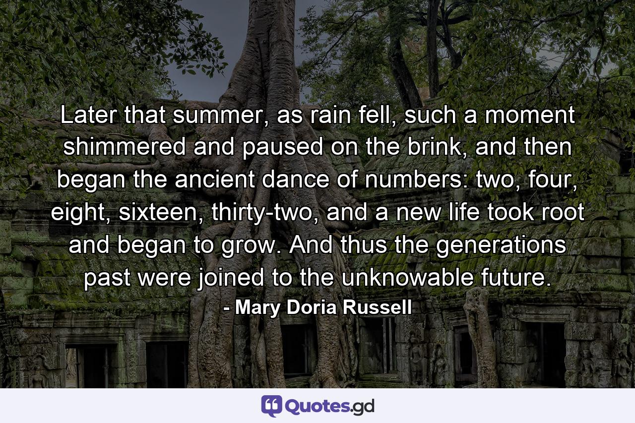 Later that summer, as rain fell, such a moment shimmered and paused on the brink, and then began the ancient dance of numbers: two, four, eight, sixteen, thirty-two, and a new life took root and began to grow. And thus the generations past were joined to the unknowable future. - Quote by Mary Doria Russell