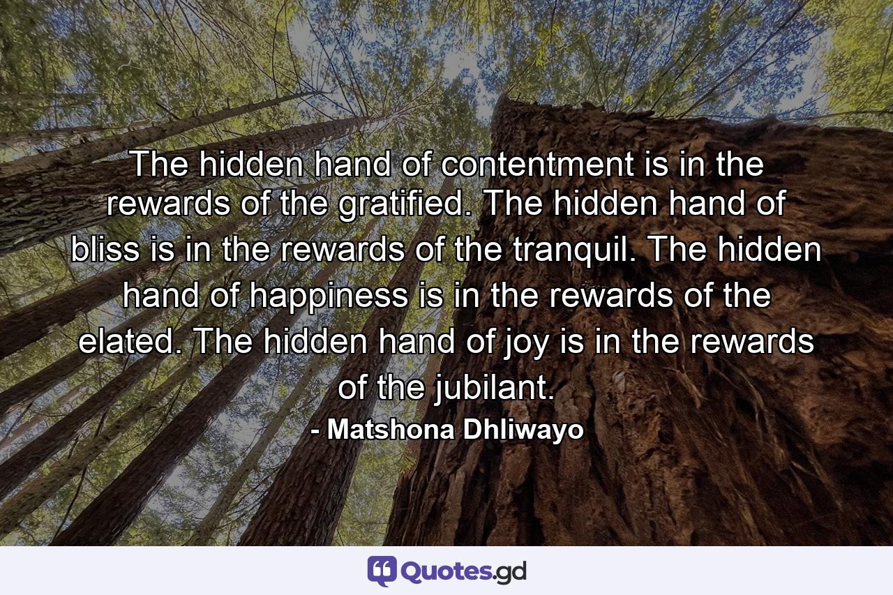The hidden hand of contentment is in the rewards of the gratified. The hidden hand of bliss is in the rewards of the tranquil. The hidden hand of happiness is in the rewards of the elated. The hidden hand of joy is in the rewards of the jubilant. - Quote by Matshona Dhliwayo