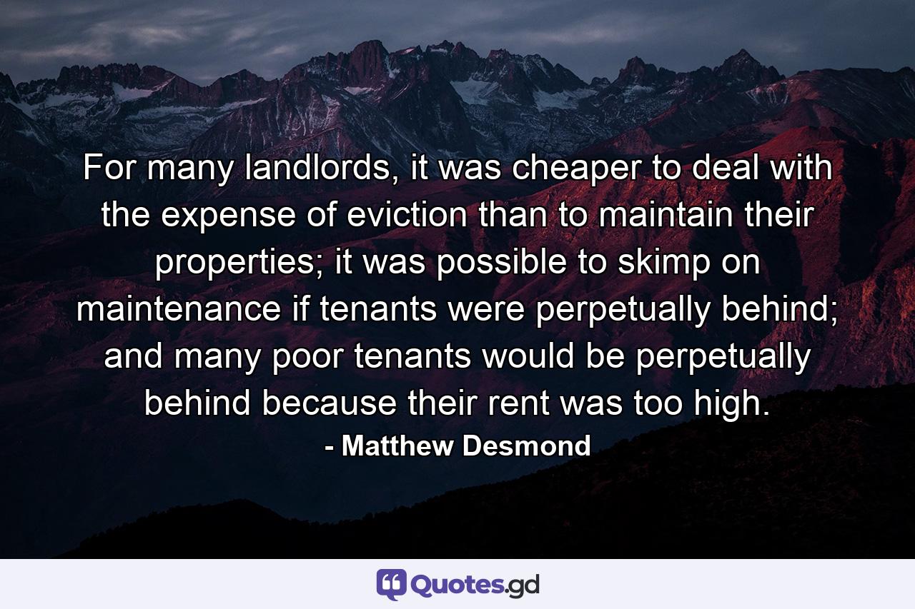 For many landlords, it was cheaper to deal with the expense of eviction than to maintain their properties; it was possible to skimp on maintenance if tenants were perpetually behind; and many poor tenants would be perpetually behind because their rent was too high. - Quote by Matthew Desmond