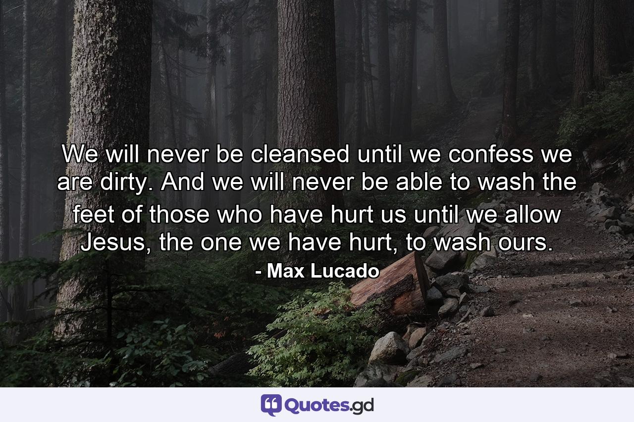 We will never be cleansed until we confess we are dirty. And we will never be able to wash the feet of those who have hurt us until we allow Jesus, the one we have hurt, to wash ours. - Quote by Max Lucado