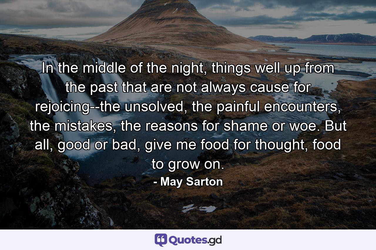 In the middle of the night, things well up from the past that are not always cause for rejoicing--the unsolved, the painful encounters, the mistakes, the reasons for shame or woe. But all, good or bad, give me food for thought, food to grow on. - Quote by May Sarton