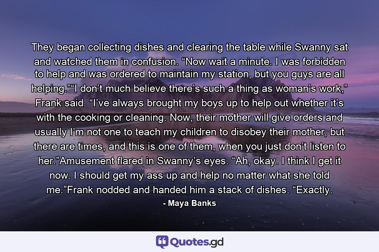 They began collecting dishes and clearing the table while Swanny sat and watched them in confusion. “Now wait a minute. I was forbidden to help and was ordered to maintain my station, but you guys are all helping.”“I don’t much believe there’s such a thing as woman’s work,” Frank said. “I’ve always brought my boys up to help out whether it’s with the cooking or cleaning. Now, their mother will give orders and usually I’m not one to teach my children to disobey their mother, but there are times, and this is one of them, when you just don’t listen to her.”Amusement flared in Swanny’s eyes. “Ah, okay. I think I get it now. I should get my ass up and help no matter what she told me.”Frank nodded and handed him a stack of dishes. “Exactly. - Quote by Maya Banks