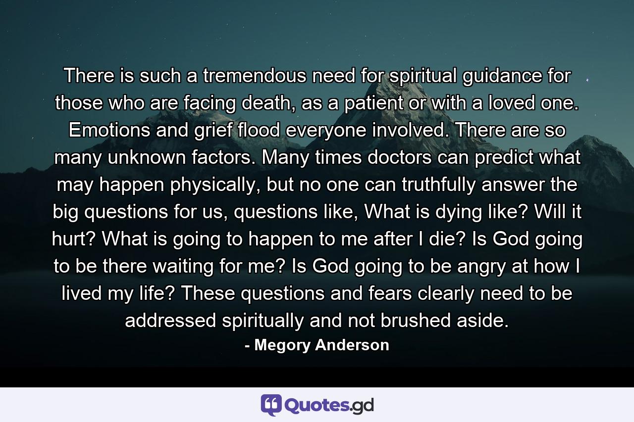 There is such a tremendous need for spiritual guidance for those who are facing death, as a patient or with a loved one. Emotions and grief flood everyone involved. There are so many unknown factors. Many times doctors can predict what may happen physically, but no one can truthfully answer the big questions for us, questions like, What is dying like? Will it hurt? What is going to happen to me after I die? Is God going to be there waiting for me? Is God going to be angry at how I lived my life? These questions and fears clearly need to be addressed spiritually and not brushed aside. - Quote by Megory Anderson
