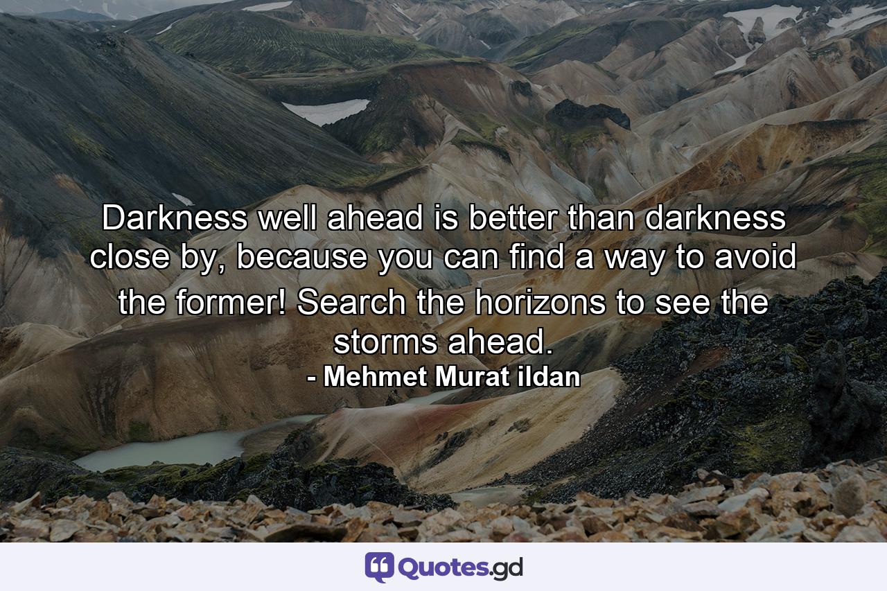 Darkness well ahead is better than darkness close by, because you can find a way to avoid the former! Search the horizons to see the storms ahead. - Quote by Mehmet Murat ildan