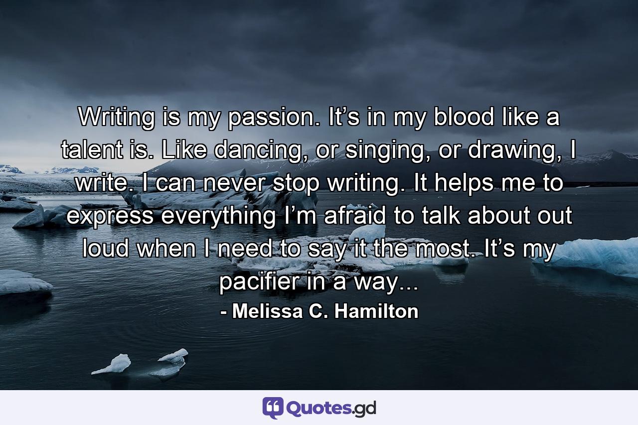 Writing is my passion. It’s in my blood like a talent is. Like dancing, or singing, or drawing, I write. I can never stop writing. It helps me to express everything I’m afraid to talk about out loud when I need to say it the most. It’s my pacifier in a way... - Quote by Melissa C. Hamilton