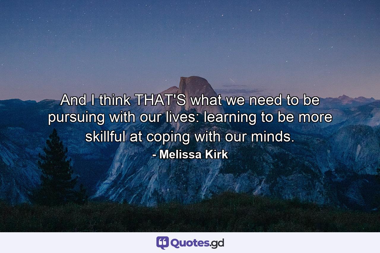 And I think THAT'S what we need to be pursuing with our lives: learning to be more skillful at coping with our minds. - Quote by Melissa Kirk
