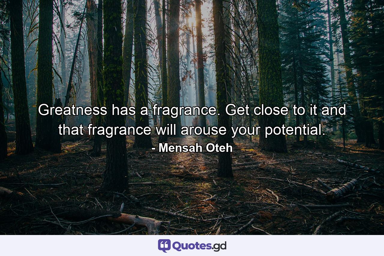 Greatness has a fragrance. Get close to it and that fragrance will arouse your potential. - Quote by Mensah Oteh