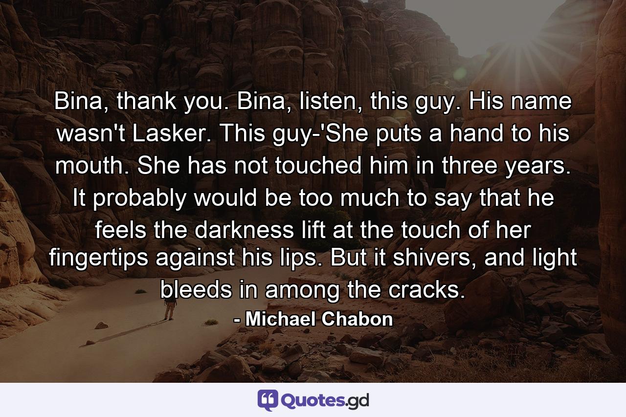 Bina, thank you. Bina, listen, this guy. His name wasn't Lasker. This guy-'She puts a hand to his mouth. She has not touched him in three years. It probably would be too much to say that he feels the darkness lift at the touch of her fingertips against his lips. But it shivers, and light bleeds in among the cracks. - Quote by Michael Chabon