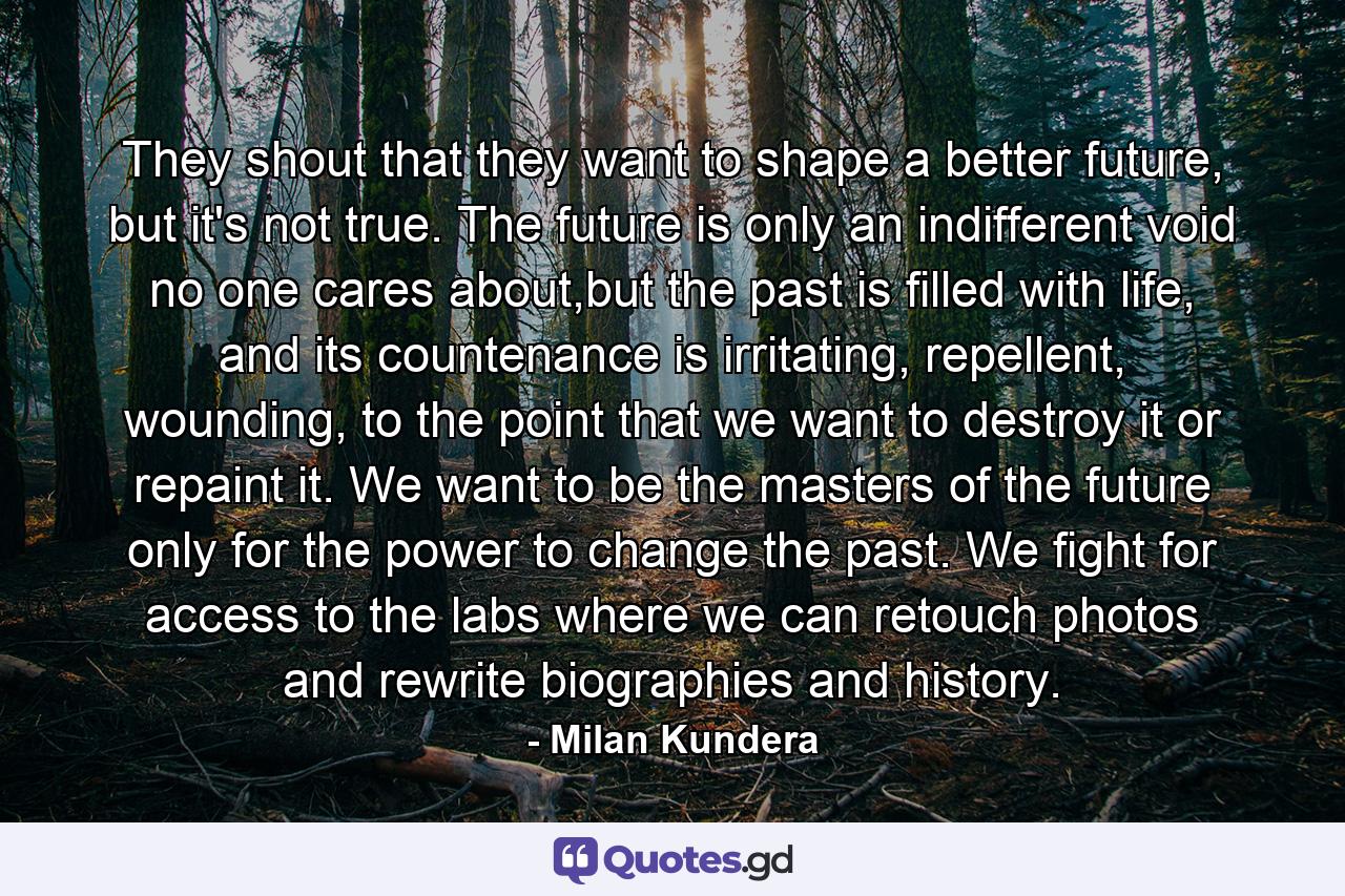 They shout that they want to shape a better future, but it's not true. The future is only an indifferent void no one cares about,but the past is filled with life, and its countenance is irritating, repellent, wounding, to the point that we want to destroy it or repaint it. We want to be the masters of the future only for the power to change the past. We fight for access to the labs where we can retouch photos and rewrite biographies and history. - Quote by Milan Kundera