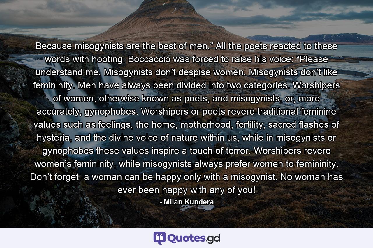 Because misogynists are the best of men.” All the poets reacted to these words with hooting. Boccaccio was forced to raise his voice: “Please understand me. Misogynists don’t despise women. Misogynists don’t like femininity. Men have always been divided into two categories. Worshipers of women, otherwise known as poets, and misogynists, or, more accurately, gynophobes. Worshipers or poets revere traditional feminine values such as feelings, the home, motherhood, fertility, sacred flashes of hysteria, and the divine voice of nature within us, while in misogynists or gynophobes these values inspire a touch of terror. Worshipers revere women’s femininity, while misogynists always prefer women to femininity. Don’t forget: a woman can be happy only with a misogynist. No woman has ever been happy with any of you! - Quote by Milan Kundera