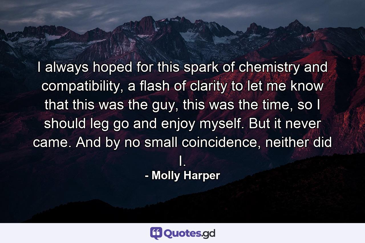 I always hoped for this spark of chemistry and compatibility, a flash of clarity to let me know that this was the guy, this was the time, so I should leg go and enjoy myself. But it never came. And by no small coincidence, neither did I. - Quote by Molly Harper