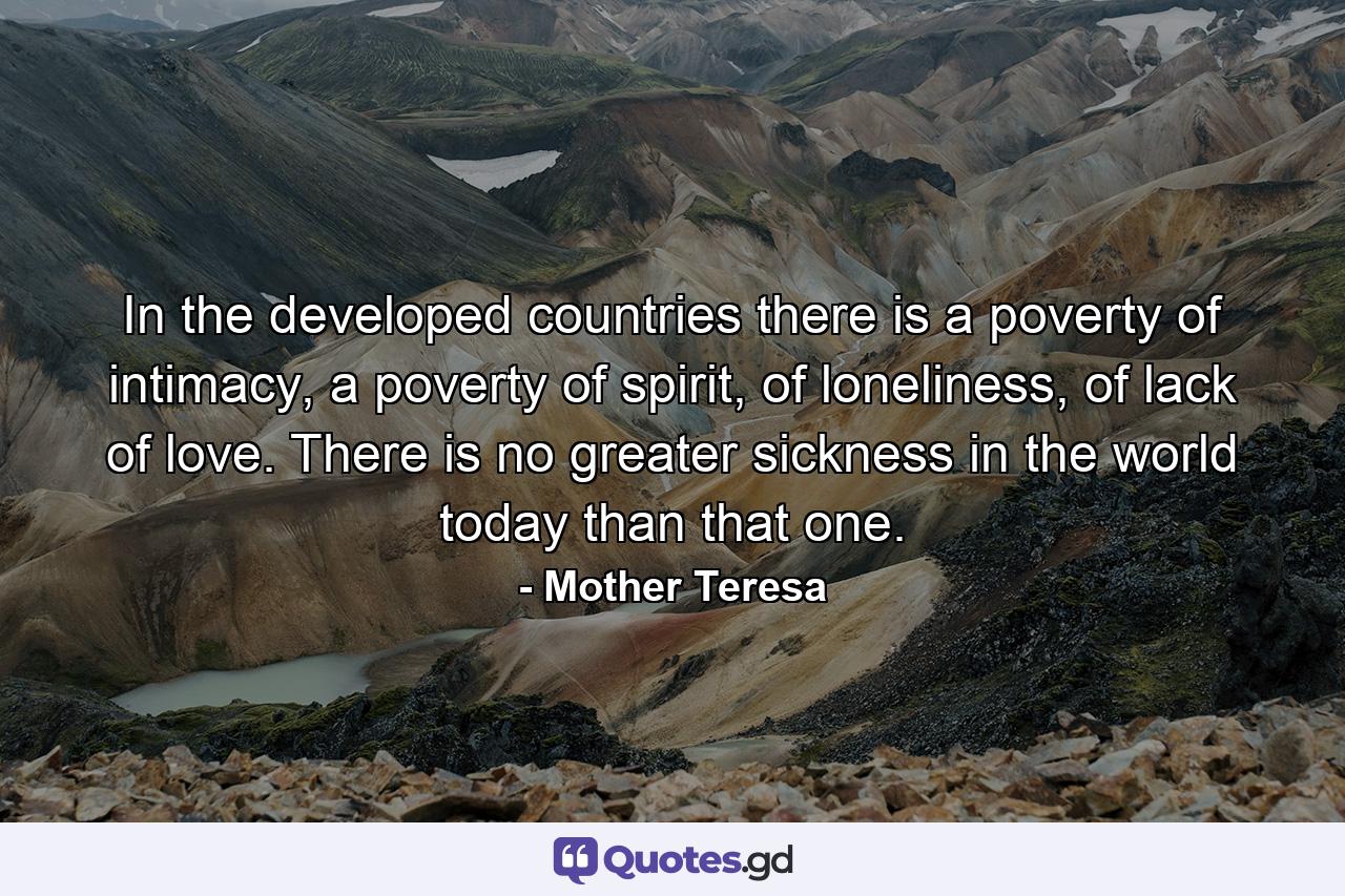 In the developed countries there is a poverty of intimacy, a poverty of spirit, of loneliness, of lack of love. There is no greater sickness in the world today than that one. - Quote by Mother Teresa