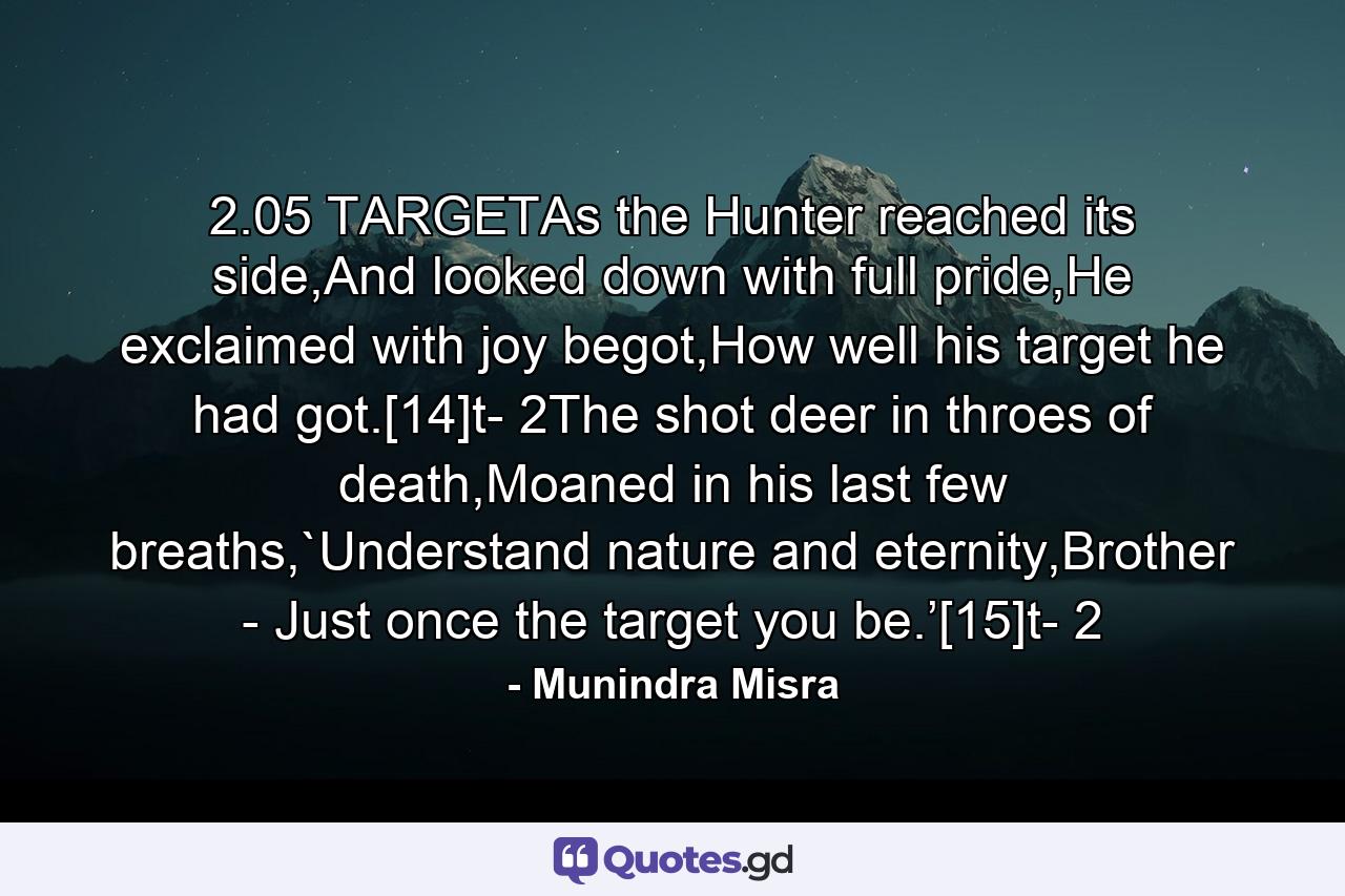 2.05 TARGETAs the Hunter reached its side,And looked down with full pride,He exclaimed with joy begot,How well his target he had got.[14]t- 2The shot deer in throes of death,Moaned in his last few breaths,`Understand nature and eternity,Brother - Just once the target you be.’[15]t- 2 - Quote by Munindra Misra