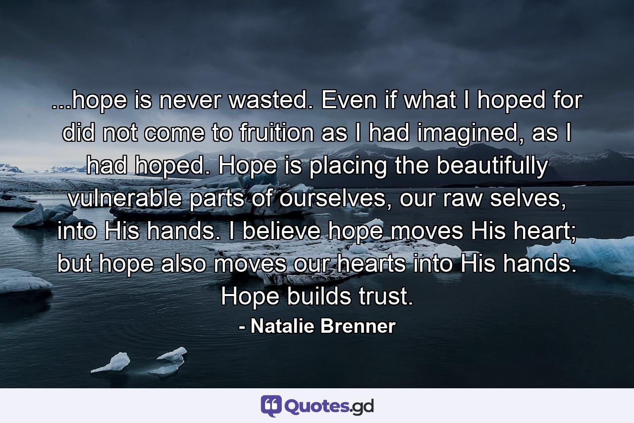 ...hope is never wasted. Even if what I hoped for did not come to fruition as I had imagined, as I had hoped. Hope is placing the beautifully vulnerable parts of ourselves, our raw selves, into His hands. I believe hope moves His heart; but hope also moves our hearts into His hands. Hope builds trust. - Quote by Natalie Brenner