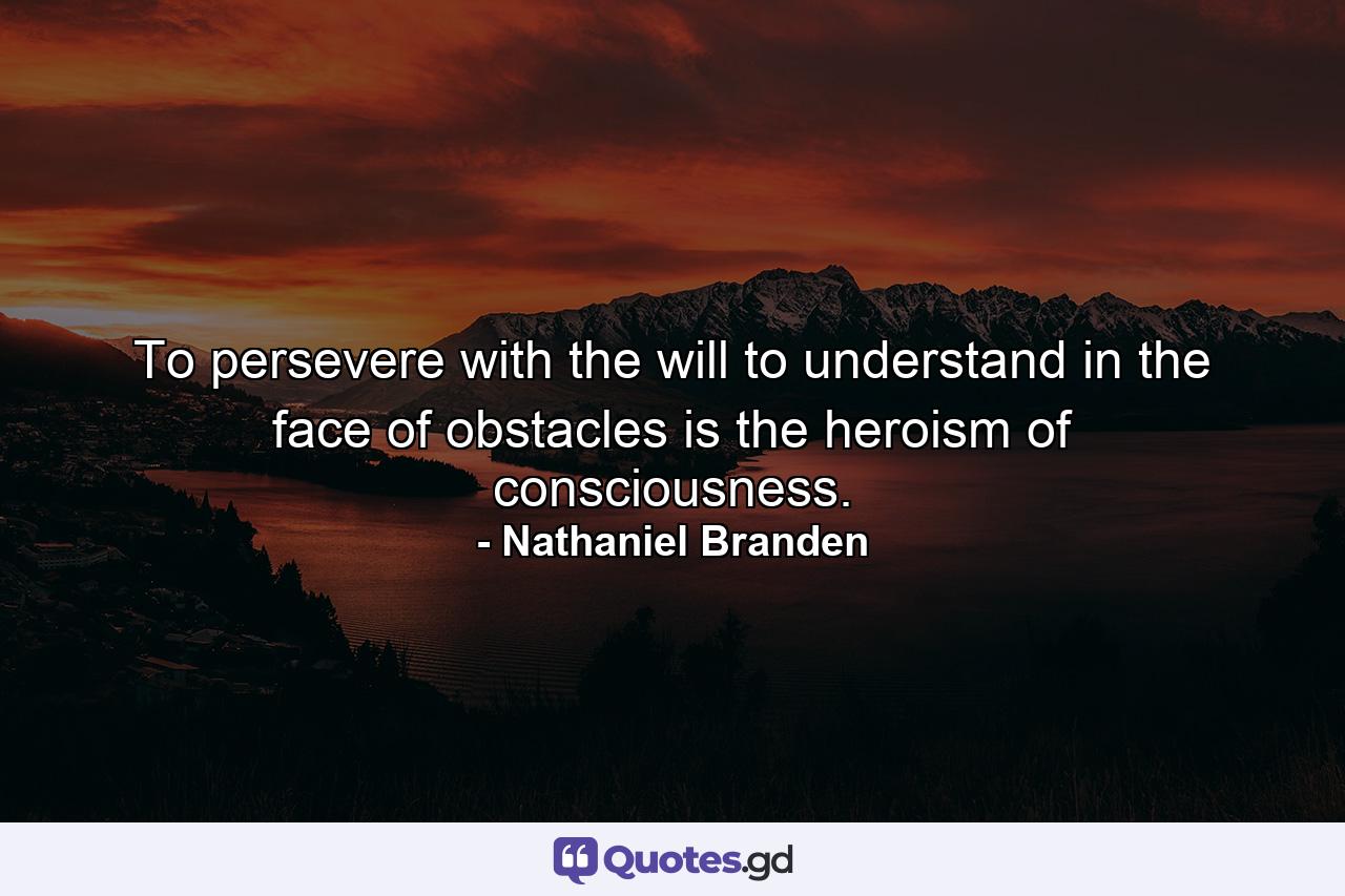 To persevere with the will to understand in the face of obstacles is the heroism of consciousness. - Quote by Nathaniel Branden