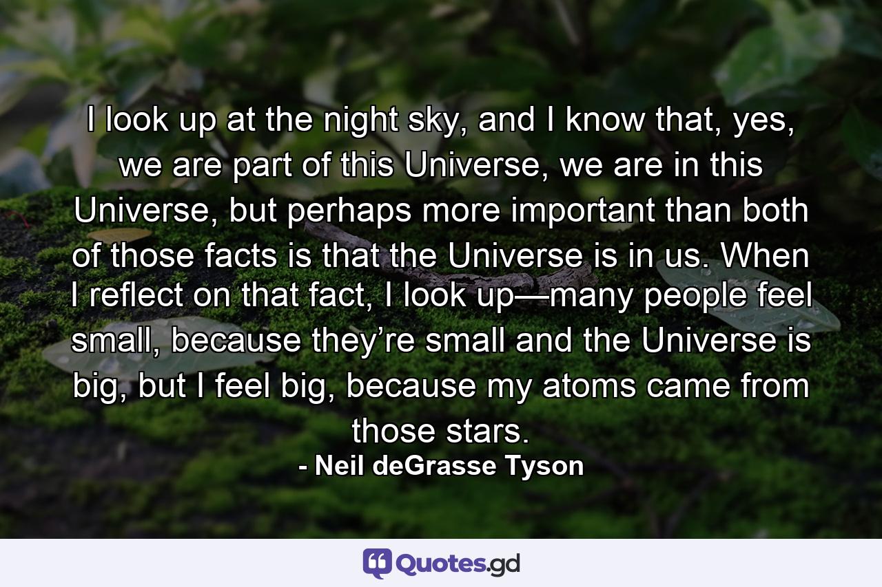 I look up at the night sky, and I know that, yes, we are part of this Universe, we are in this Universe, but perhaps more important than both of those facts is that the Universe is in us. When I reflect on that fact, I look up—many people feel small, because they’re small and the Universe is big, but I feel big, because my atoms came from those stars. - Quote by Neil deGrasse Tyson