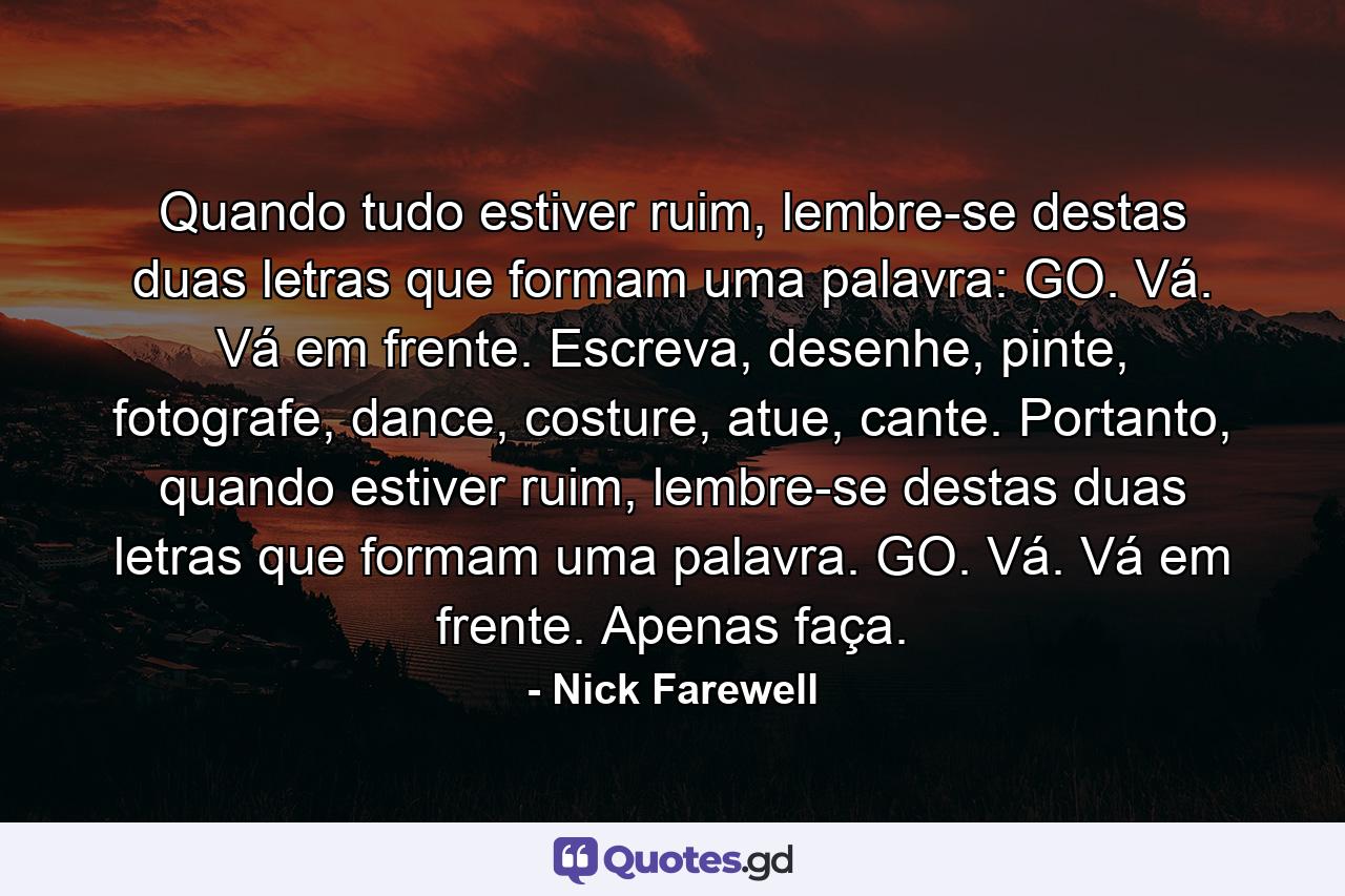 Quando tudo estiver ruim, lembre-se destas duas letras que formam uma palavra: GO. Vá. Vá em frente. Escreva, desenhe, pinte, fotografe, dance, costure, atue, cante. Portanto, quando estiver ruim, lembre-se destas duas letras que formam uma palavra. GO. Vá. Vá em frente. Apenas faça. - Quote by Nick Farewell