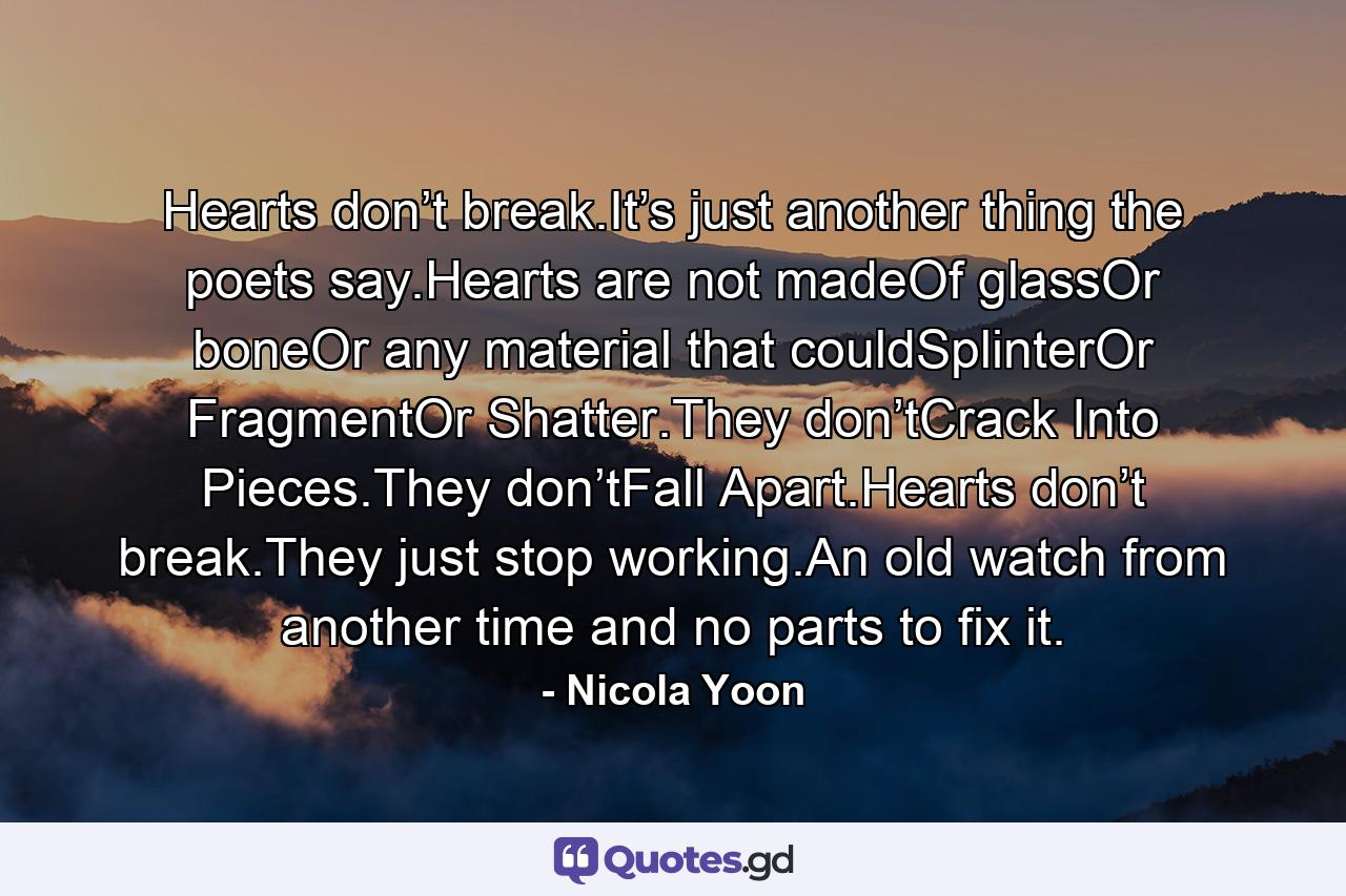 Hearts don’t break.It’s just another thing the poets say.Hearts are not madeOf glassOr boneOr any material that couldSplinterOr FragmentOr Shatter.They don’tCrack Into Pieces.They don’tFall Apart.Hearts don’t break.They just stop working.An old watch from another time and no parts to fix it. - Quote by Nicola Yoon