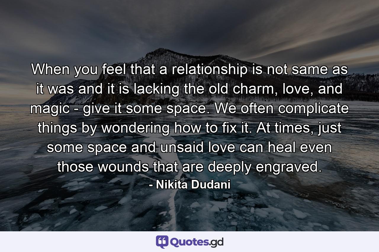 When you feel that a relationship is not same as it was and it is lacking the old charm, love, and magic - give it some space. We often complicate things by wondering how to fix it. At times, just some space and unsaid love can heal even those wounds that are deeply engraved. - Quote by Nikita Dudani