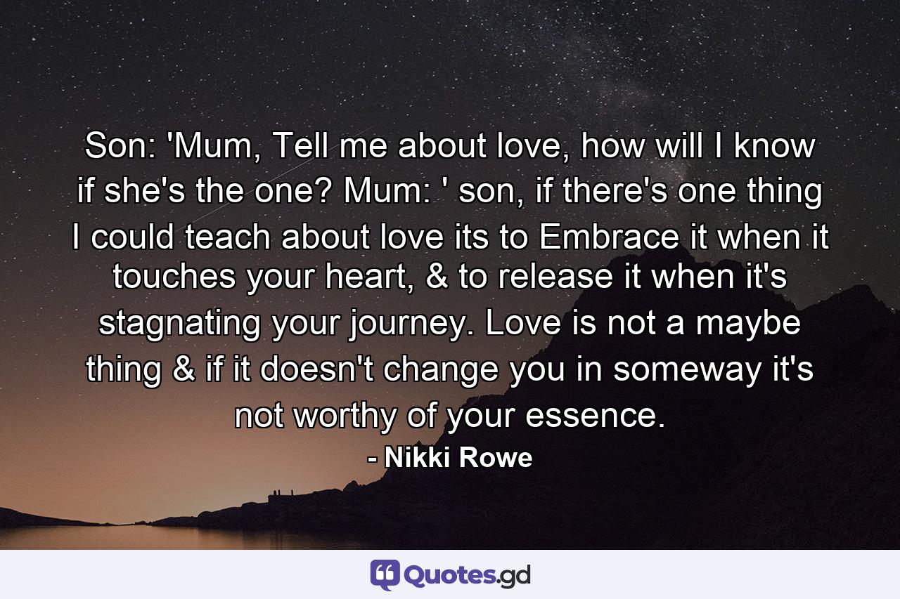 Son: 'Mum,  Tell me about love, how will I know if she's the one? Mum: ' son, if there's one thing I could teach about love its to Embrace it when it touches your heart, & to release it when it's stagnating your journey. Love is not a maybe thing & if it doesn't change you in someway it's not worthy of your essence. - Quote by Nikki Rowe