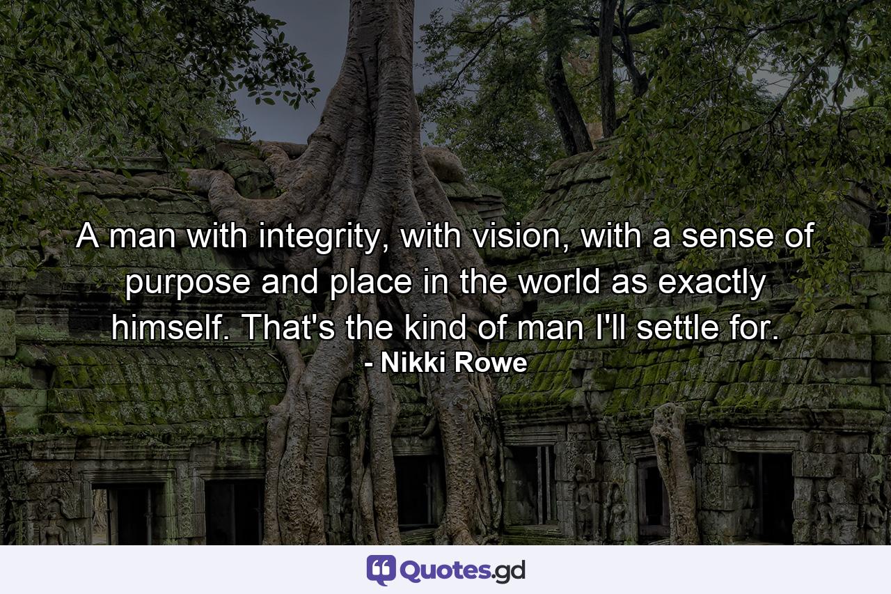 A man with integrity, with vision, with a sense of purpose and place in the world as exactly himself. That's the kind of man I'll settle for. - Quote by Nikki Rowe