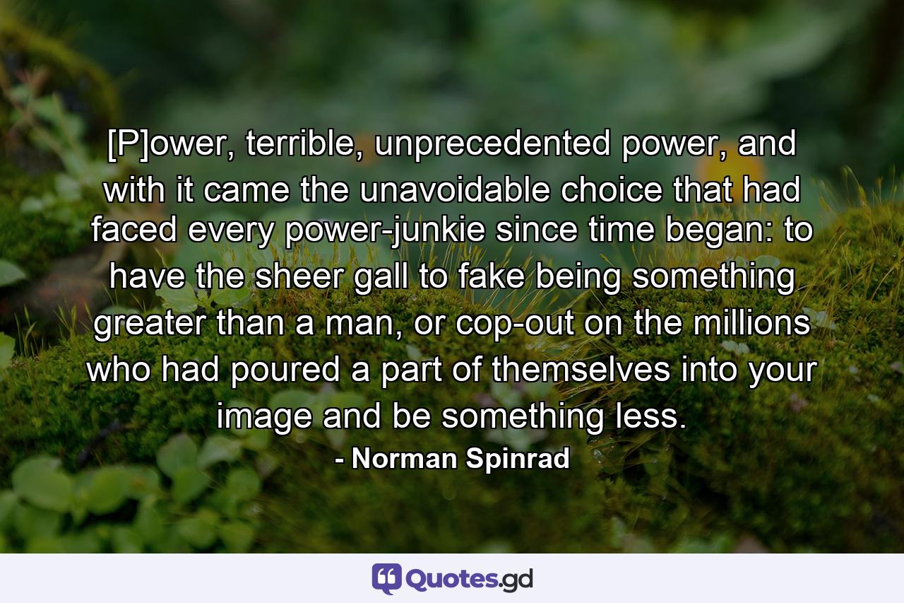 [P]ower, terrible, unprecedented power, and with it came the unavoidable choice that had faced every power-junkie since time began: to have the sheer gall to fake being something greater than a man, or cop-out on the millions who had poured a part of themselves into your image and be something less. - Quote by Norman Spinrad