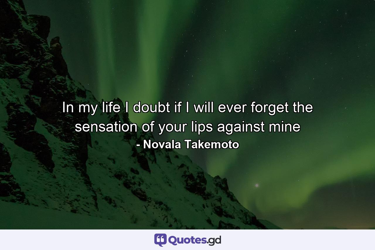In my life I doubt if I will ever forget the sensation of your lips against mine - Quote by Novala Takemoto