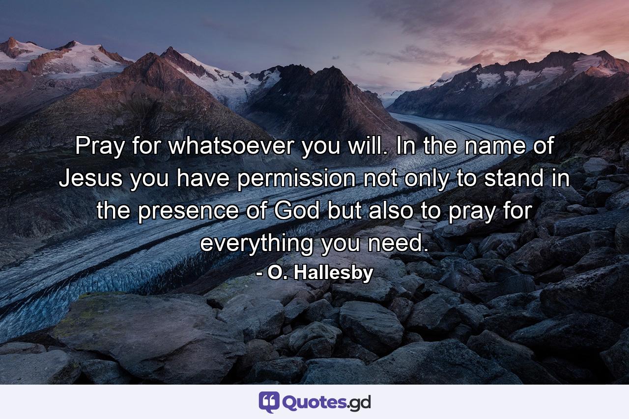 Pray for whatsoever you will. In the name of Jesus you have permission  not only to stand in the presence of God  but also to pray for everything you need. - Quote by O. Hallesby