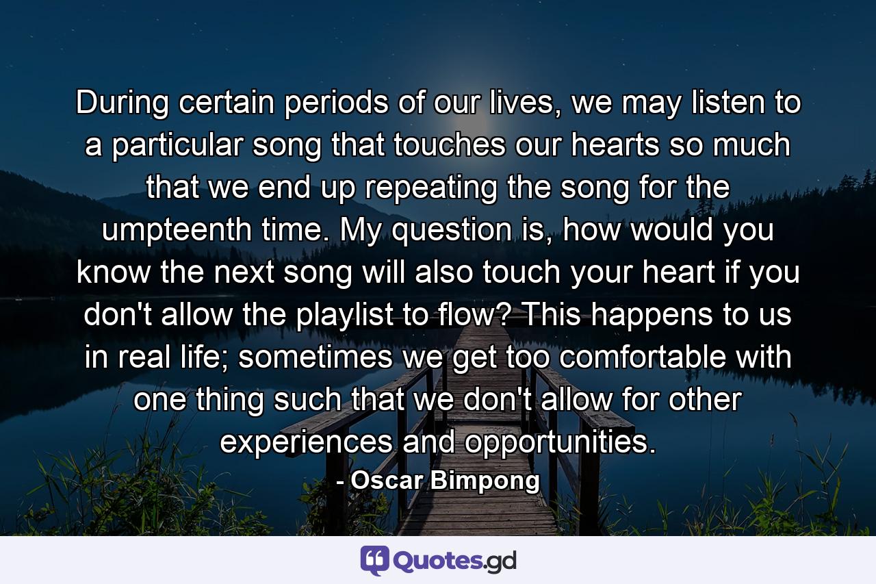 During certain periods of our lives, we may listen to a particular song that touches our hearts so much that we end up repeating the song for the umpteenth time. My question is, how would you know the next song will also touch your heart if you don't allow the playlist to flow? This happens to us in real life; sometimes we get too comfortable with one thing such that we don't allow for other experiences and opportunities. - Quote by Oscar Bimpong