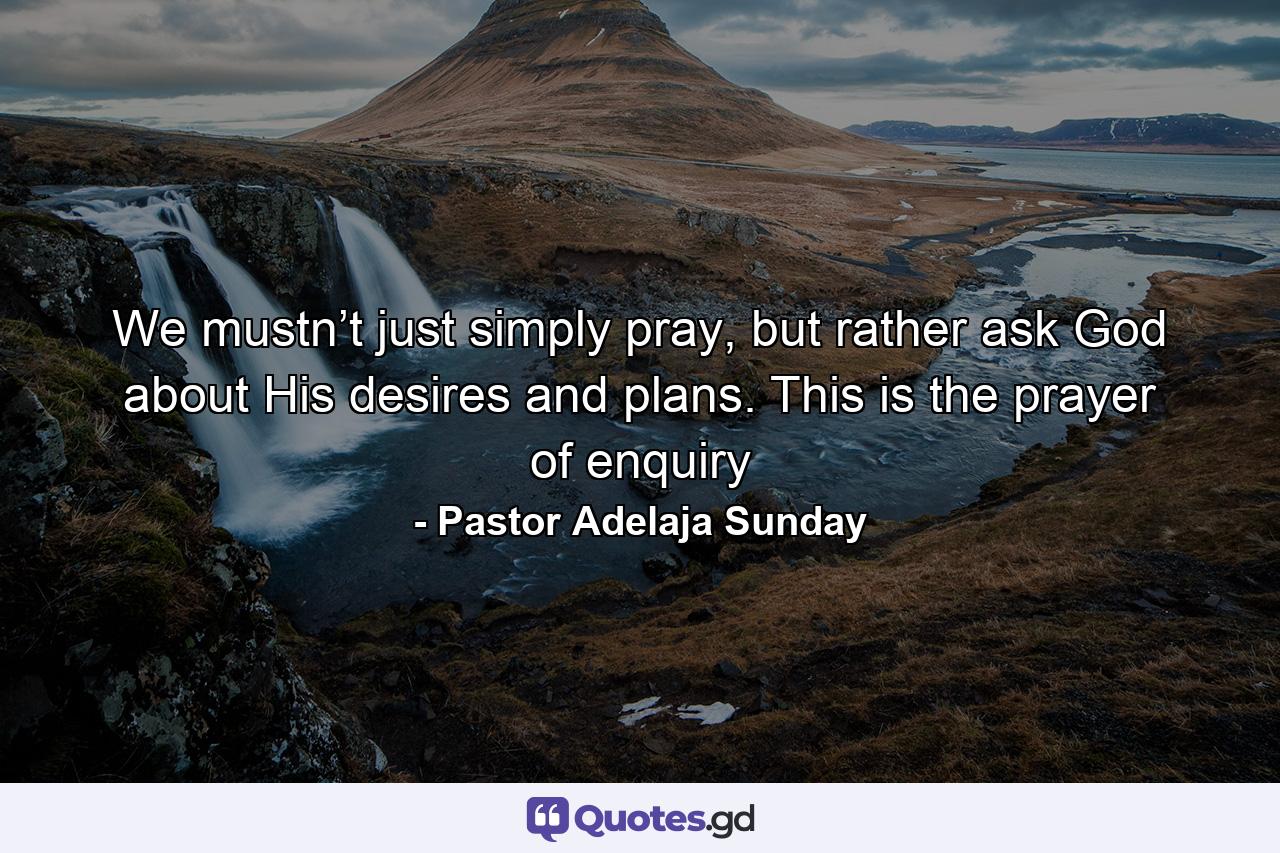 We mustn’t just simply pray, but rather ask God about His desires and plans. This is the prayer of enquiry - Quote by Pastor Adelaja Sunday